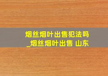 烟丝烟叶出售犯法吗_烟丝烟叶出售 山东